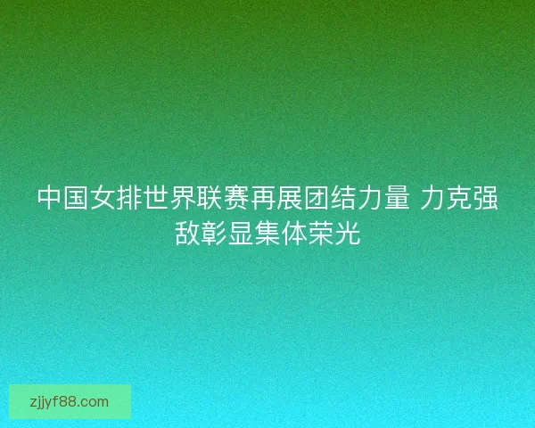 中国女排世界联赛再展团结力量 力克强敌彰显集体荣光
