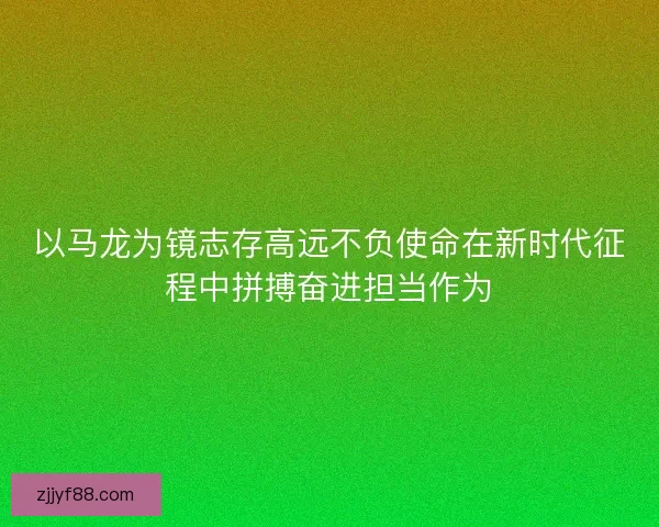 以马龙为镜志存高远不负使命在新时代征程中拼搏奋进担当作为