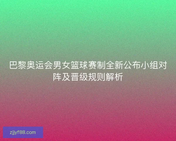 巴黎奥运会男女篮球赛制全新公布小组对阵及晋级规则解析