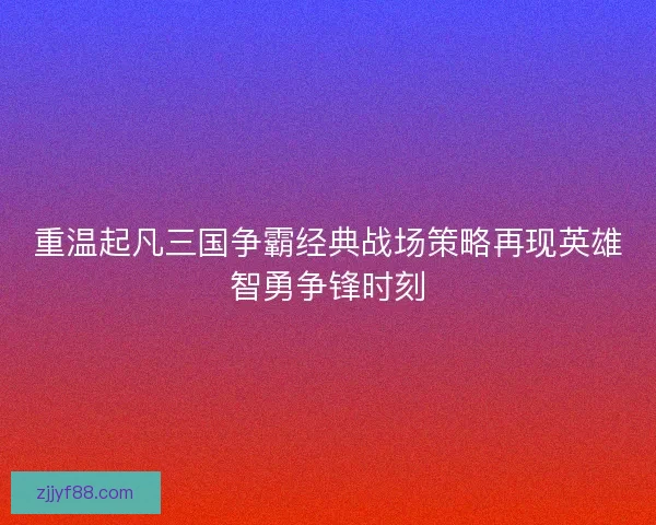 重温起凡三国争霸经典战场策略再现英雄智勇争锋时刻