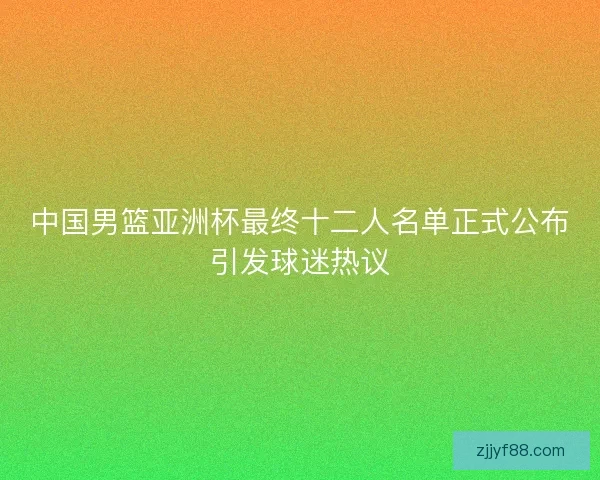中国男篮亚洲杯最终十二人名单正式公布引发球迷热议