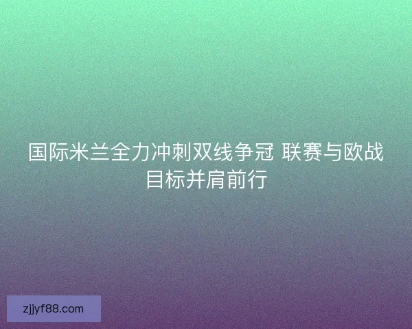 国际米兰全力冲刺双线争冠 联赛与欧战目标并肩前行